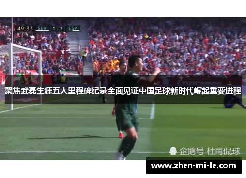 聚焦武磊生涯五大里程碑纪录全面见证中国足球新时代崛起重要进程