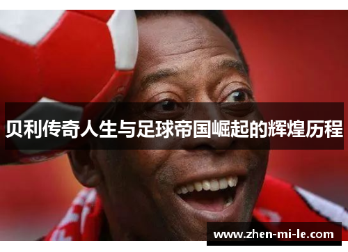 贝利传奇人生与足球帝国崛起的辉煌历程 贝利传奇人生与足球帝国崛起的辉煌历程