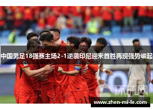 中国男足18强赛主场2-1逆袭印尼迎来首胜再现强势崛起