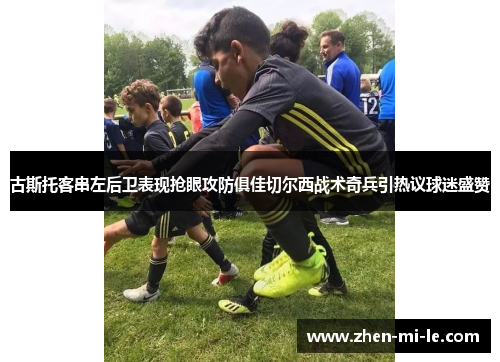 古斯托客串左后卫表现抢眼攻防俱佳切尔西战术奇兵引热议球迷盛赞